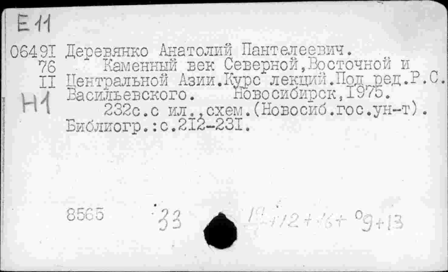 ﻿ЕЯ
06491
76
II
Ж
Деревянко Анатолий Пантелеевич.
Каменный ьек Северной,Восточной и Центральной Азии.Курс лекций.Под ред.Р.С. Васильевского.	ново сибирск,1975.
232с.с ил..схем.(Новосиб.го с.ун-т). Библиогр.: с.212-231.
8565
О?т
J-t-